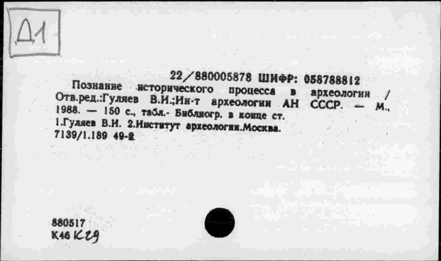 ﻿22/880005878 ШИФР: 058788812
Познание исторического процесса а археологии / Оти.ред.:Гуляев В.И.;Ин-т археологии АН СССР. — М., 1988.	150 с., табл,- Библиогр. а конце ст.
1 .Гуляев В.И. 2.Институт археологии.Москва
7139/1.189 49-*
880517
К4в££5